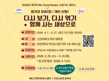 2026년 제7회 INU Great Books 스튜디오 세미나 참가자 모집(팀/개인 신청) 다시보기, 다시엮기 함께사는 세상으로 운영기간 2026. 4. 1.~5 27.(중간 기간 포함/총 8주) 대상 인천대학교 학부 재학생 장소 인천대학교 학산도서관 지하1층 세미나실 모집인원 선착순 8~10팀(팀당 4~5명) *개인별 신청 가능 신청기간 2026. 3. 25.(수)~3. 31.(화) *팀 선정 발표: 2026. 4. 1.(수) 신청방법 1. 팀 구성 or 개인 2. 참가신청서 작성 *큐알코드 참조 3. 팀 구성 안내 INU그레이트북스센터 | 032.835.9414