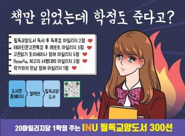 책만 읽었는데 학점도 준다고? 필독교양도서 독서 후 독후감 마일리지 2점 테마인문고전특강 후 레포트 마일리지 3점 고전읽기 토의세미나 참여 마일리지 4점 Resena,최고의 서평대회 마일리지 3점 작가와의 만남 참여 마일리지 1점 도서관 홈페이지 컬렉션 필독교약도서 20마일리지당 1학점 주는 INU 필독교양도서 300선